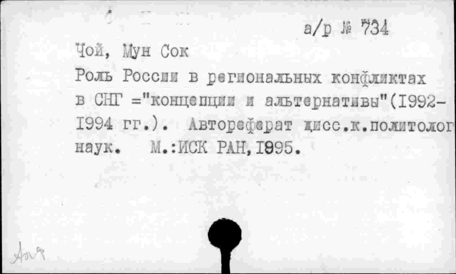 ﻿а/р Я 734
Чой, Мун Сок
Роль России в региональных конфликтах в СНГ ^'концепции и альтернативы"(1992-1994 гг.). Автореферат хисс.к.политолог наук. М.:ИСК РАН, 1895.